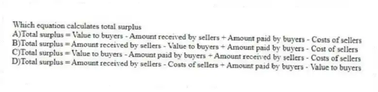 Which equation calculates total surplus
A)Total surplus = Value to buyers - Amount received by sellers + Amount paid by buyers - Costs of sellers
B)Total surplus = Amount received by sellers - Value to buyers + Amount paid by buyers - Cost of sellers
C)Total surplus = Value to buyers - Amount paid by buyers + Amount received by sellers - Costs of sellers
D)Total surplus = Amount received by sellers - Costs of sellers + Amount paid by buyers - Value to buyers