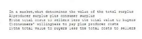 In a market,what determines the value of the total surplus
A)producer surplus plus consumer surplus
B)the total costs to sellers less the total value to buyers
C)consumers' willingness to pay plus producer costs
D)the total value to buyers less the total costs to sellers