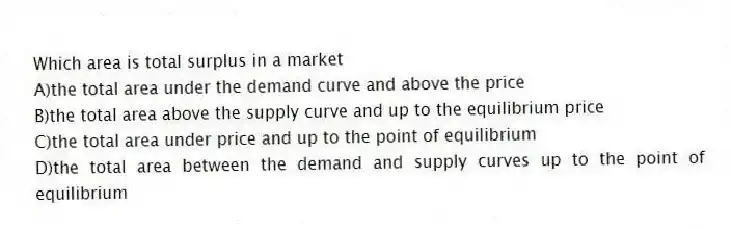 Which area is total surplus in a market
A)the total area under the demand curve and above the price
B)the total area above the supply curve and up to the equilibrium price
C)the total area under price and up to the point of equilibrium
D)the total area between the demand and supply curves up to the point of equilibrium
