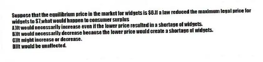 Suppose that the equilibrium price in the market for widgets is $8.If a law reduced the maximum legal price for widgets to $7,what would happen to consumer surplus
A)It would necessarily increase even if the lower price resulted in a shortage of widgets.
B)It would necessarily decrease because the lower price would create a shortage of widgets.
C)It might increase or decrease.
D)It would be unaffected.