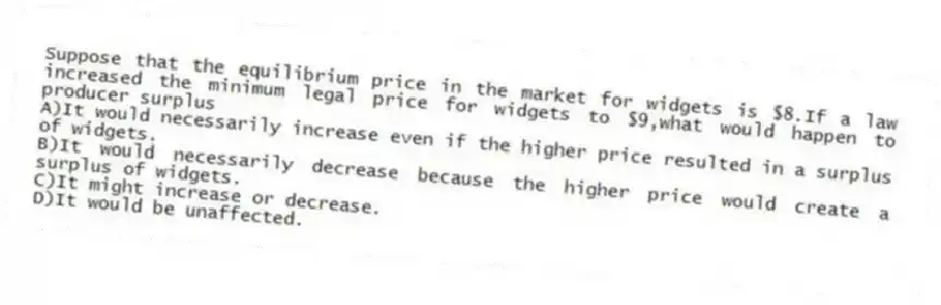 Suppose that the equilibrium price in the market for widgets is $8.If a law increased the minimum legal price for widgets to $9,what would happen to producer surplus
A)It would necessarily increase even if the higher price resulted in a surplus of widgets.
B)It would necessarily decrease because the higher price would create a surplus of widgets.
C)It might increase or decrease.
D)It would be unaffected.