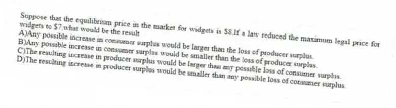 Suppose that the equilibrium price in the market for widgets is $8.If a law reduced the maximum legal price for widgets to $7,what would be the result
A)Any possible increase in consumer surplus would be larger than the loss of producer surplus.
B)Any possible increase in consumer surplus would be smaller than the loss of producer surplus.
C)The resulting increase in producer surplus would be larger than any possible loss of consumer surplus.
D)The resulting increase in producer surplus would be smaller than any possible loss of consumer surplus.