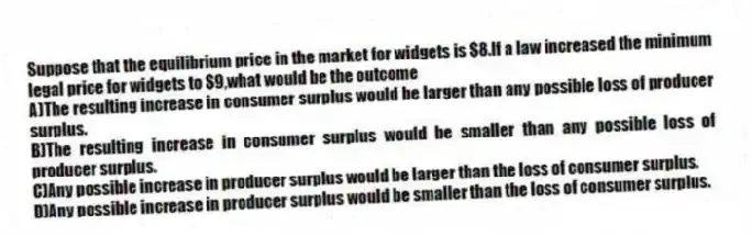 Suppose that the equilibrium price in the market for widgets is $8.If a law increased the minimum legal price for widgets to $9,what would be the outcome
A)The resulting increase in consumer surplus would be larger than any possible loss of producer surplus.
B)The resulting increase in consumer surplus would be smaller than any possible loss of producer surplus.
C)Any possible increase in producer surplus would be larger than the loss of consumer surplus.
D)Any possible increase in producer surplus would be smaller than the loss of consumer surplus.
