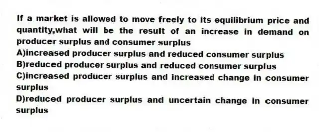 If a market is allowed to move freely to its equilibrium price and quantity,what will be the result of an increase in demand on producer surplus and consumer surplus
A)increased producer surplus and reduced consumer surplus
B)reduced producer surplus and reduced consumer surplus
C)increased producer surplus and increased change in consumer surplus
D)reduced producer surplus and uncertain change in consumer surplus