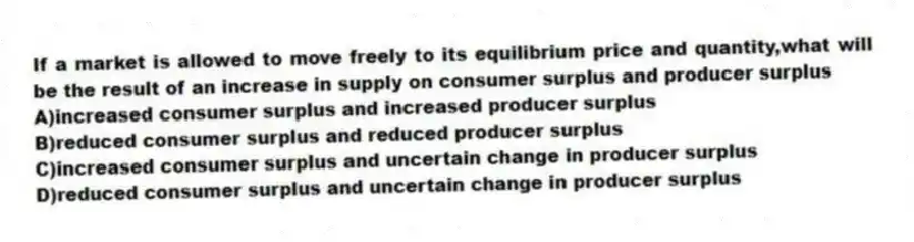 If a market is allowed to move freely to its equilibrium price and quantity,what will be the result of an increase in supply on consumer surplus and producer surplus
A)increased consumer surplus and increased producer surplus
B)reduced consumer surplus and reduced producer surplus
C)increased consumer surplus and uncertain change in producer surplus
D)reduced consumer surplus and uncertain change in producer surplus