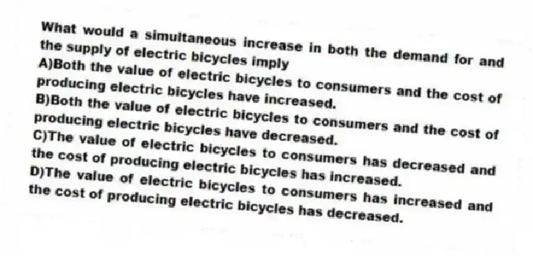 What would a simultaneous increase in both the demand for and the supply of electric bicycles imply
A)Both the value of electric bicycles to consumers and the cost of producing electric bicycles have increased.
B)Both the value of electric bicycles to consumers and the cost of producing electric bicycles have decreased.
C)The value of electric bicycles to consumers has decreased and the cost of producing electric bicycles has increased.
D)The value of electric bicycles to consumers has increased and the cost of producing electric bicycles has decreased.