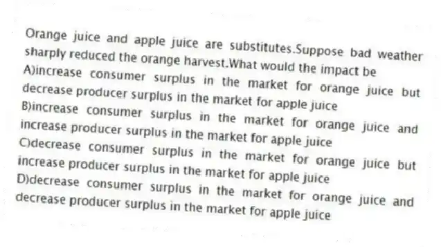 Orange juice and apple juice are substitutes.Suppose bad weather sharply reduced the orange harvest.What would the impact be
A)increase consumer surplus in the market for orange juice but decrease producer surplus in the market for apple juice
B)increase consumer surplus in the market for orange juice and increase producer surplus in the market for apple juice
C)decrease consumer surplus in the market for orange juice but increase producer surplus in the market for apple juice
D)decrease consumer surplus in the market for orange juice and decrease producer surplus in the market for apple juice