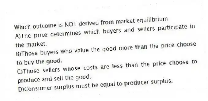 Which outcome is NOT derived from market equilibrium
A)The price determines which buyers and sellers participate in the market.
B)Those buyers who value the good more than the price choose to buy the good.
C)Those sellers whose costs are less than the price choose to produce and sell the good.
D)Consumer surplus must be equal to producer surplus.