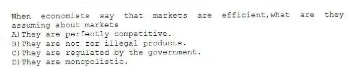 When economists say that markets are efficient,what are they assuming about markets
A)They are perfectly competitive.
B)They are not for illegal products.
C)They are regulated by the government.
D)They are monopolistic.