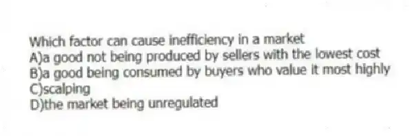 Which factor can cause inefficiency in a market
A)a good not being produced by sellers with the lowest cost
B)a good being consumed by buyers who value it most highly
C)scalping
D)the market being unregulated