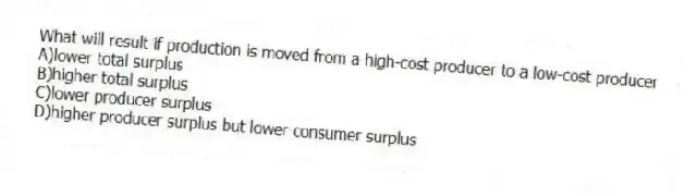 What will result if production is moved from a high-cost producer to a low-cost producer
A)lower total surplus
B)higher total surplus
C)lower producer surplus
D)higher producer surplus but lower consumer surplus