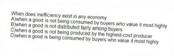 When does inefficiency exist in any economy
A)when a good is not being consumed by buyers who value it most highly
B)when a good is not distributed fairly among buyers
C)when a good is not being produced by the highest-cost producer
D)when a good is being consumed by buyers who value it most highly