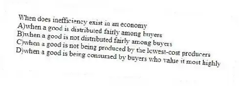 When does inefficiency exist in an economy
A)when a good is distributed fairly among buyers
B)when a good is not distributed fairly among buyers
C)when a good is not being produced by the lowest-cost producers
D)when a good is being consumed by buyers who value it most highly