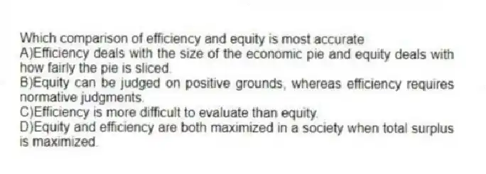 Which comparison of efficiency and equity is most accurate
A)Efficiency deals with the size of the economic pie and equity deals with how fairly the pie is sliced.
B)Equity can be judged on positive grounds, whereas efficiency requires normative judgments.
C)Efficiency is more difficult to evaluate than equity.
D)Equity and efficiency are both maximized in a society when total surplus is maximized.