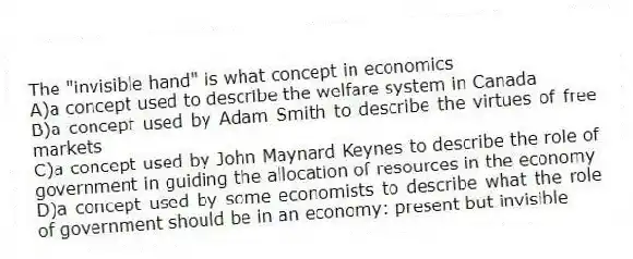 The "invisible hand" is what concept in economics
A)a concept used to describe the welfare system in Canada
B)a concept used by Adam Smith to describe the virtues of free markets
C)a concept used by John Maynard Keynes to describe the role of government in guiding the allocation of resources in the economy
D)a concept used by some economists to describe what the role of government should be in an economy: present but invisible
