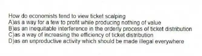 How do economists tend to view ticket scalping
A)as a way for a few to profit while producing nothing of value
B)as an inequitable interference in the orderly process of ticket distribution
C)as a way of increasing the efficiency of ticket distribution
D)as an unproductive activity which should be made illegal everywhere