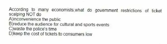 According to many economists,what do government restrictions of ticket scalping NOT do
A)inconvenience the public
B)reduce the audience for cultural and sports events
C)waste the police's time
D)keep the cost of tickets to consumers low