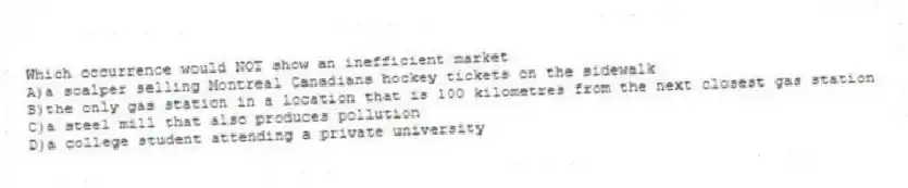 Which occurrence would NOT show an inefficient market
A)a scalper selling Montreal Canadians hockey tickets on the sidewalk
B)the only gas station in a location that is 100 kilometres from the next closest gas station
C)a steel mill that also produces pollution
D)a college student attending a private university