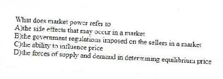 What does market power refer to
A)the side effects that may occur in a market
B)the government regulations imposed on the sellers in a market
C)the ability to influence price
D)the forces of supply and demand in determining equilibrium price