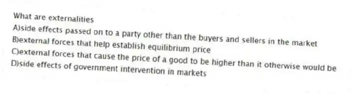 What are externalities
A)side effects passed on to a party other than the buyers and sellers in the market
B)external forces that help establish equilibrium price
C)external forces that cause the price of a good to be higher than it otherwise would be
D)side effects of government intervention in markets