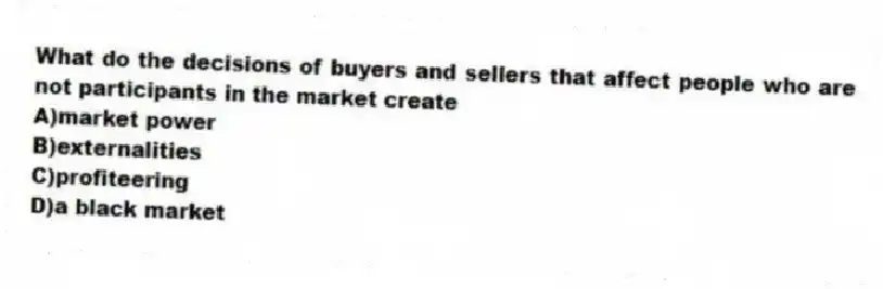 What do the decisions of buyers and sellers that affect people who are not participants in the market create
A)market power
B)externalities
C)profiteering
D)a black market