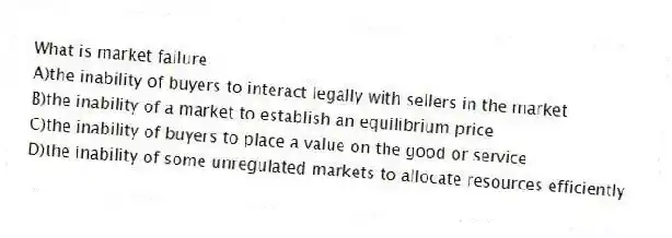 What is market failure
A)the inability of buyers to interact legally with sellers in the market
B)the inability of a market to establish an equilibrium price
C)the inability of buyers to place a value on the good or service
D)the inability of some unregulated markets to allocate resources efficiently