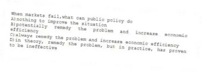 When markets fail,what can public policy do
A)nothing to improve the situation
B)potentially remedy the problem and increase economic efficiency
C)always remedy the problem and increase economic efficiency
D)in theory, remedy the problem, but in practice, has proven to be ineffective