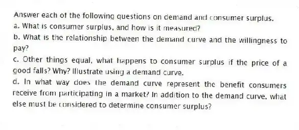 Answer each of the following questions on demand and consumer surplus.
a. What is consumer surplus, and how is it measured?
b. What is the relationship between the demand curve and the willingness to pay?
c. Other things equal, what happens to consumer surplus if the price of a good falls? Why? Illustrate using a demand curve.
d. In what way does the demand curve represent the benefit consumers receive from participating in a market? In addition to the demand curve, what else must be considered to determine consumer surplus?