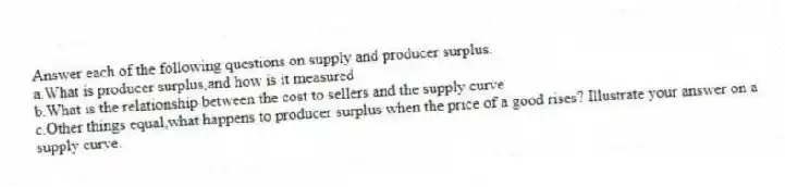 Answer each of the following questions on supply and producer surplus.
a.What is producer surplus,and how is it measured
b.What is the relationship between the cost to sellers and the supply curve
c.Other things equal,what happens to producer surplus when the price of a good rises? Illustrate your answer on a supply curve.
