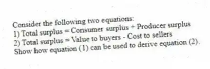 Consider the following two equations:
1) Total surplus = Consumer surplus + Producer surplus
2) Total surplus = Value to buyers - Cost to sellers
Show how equation (1) can be used to derive equation (2).