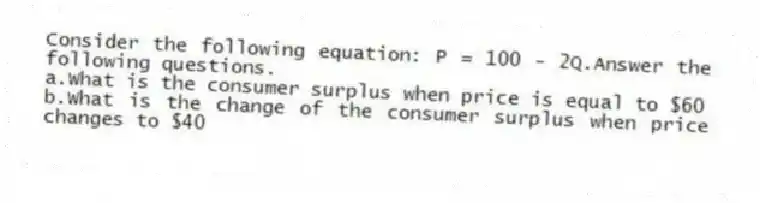 Consider the following equation: P = 100 - 2Q.Answer the following questions.
a.What is the consumer surplus when price is equal to $60
b.What is the change of the consumer surplus when price changes to $40