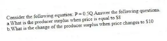 Consider the following equation: P = 0.5Q.Answer the following questions.
a.What is the producer surplus when price is equal to $8
b.What is the change of the producer surplus when price changes to $10