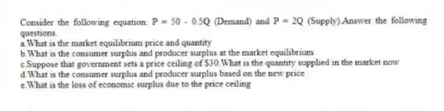 Consider the following equation: P = 50 - 0.5Q (Demand) and P = 2Q (Supply).Answer the following questions.
a.What is the market equilibrium price and quantity
b.What is the consumer surplus and producer surplus at the market equilibrium
c.Suppose that government sets a price ceiling of $30.What is the quantity supplied in the market now
d.What is the consumer surplus and producer surplus based on the new price
e.What is the loss of economic surplus due to the price ceiling