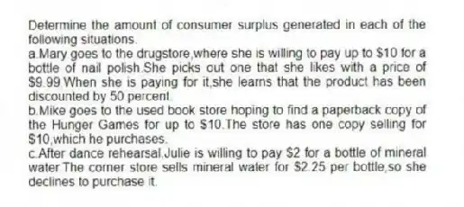 Determine the amount of consumer surplus generated in each of the following situations.
a.Mary goes to the drugstore,where she is willing to pay up to $10 for a bottle of nail polish.She picks out one that she likes with a price of $9.99.When she is paying for it,she learns that the product has been discounted by 50 percent.
b.Mike goes to the used book store hoping to find a paperback copy of the Hunger Games for up to $10.The store has one copy selling for $10,which he purchases.
c.After dance rehearsal,Julie is willing to pay $2 for a bottle of mineral water.The corner store sells mineral water for $2.25 per bottle,so she declines to purchase it.