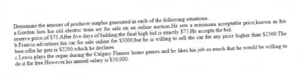 Determine the amount of producer surplus generated in each of the following situations.
a.Gordon lists his old electric train set for sale on an online auction.He sets a minimum acceptable price,known as his reserve price,of $75.After five days of bidding,the final high bid is exactly $75.He accepts the bid.
b.Francis advertises his car for sale online for $5000,but he is willing to sell the car for any price higher than $2500.The best offer he gets is $2200,which he declines
c.Lewis plays the organ during the Calgary Flames' home games and he likes his job so much that he would be willing to do it for free.However,his annual salary is $30,000.
