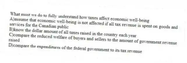 What must we do to fully understand how taxes affect economic well-being
A)assume that economic well-being is not affected if all tax revenue is spent on goods and services for the Canadian public
B)know the dollar amount of all taxes raised in the country each year
C)compare the reduced welfare of buyers and sellers to the amount of government revenue raised
D)compare the expenditures of the federal government to its tax revenue