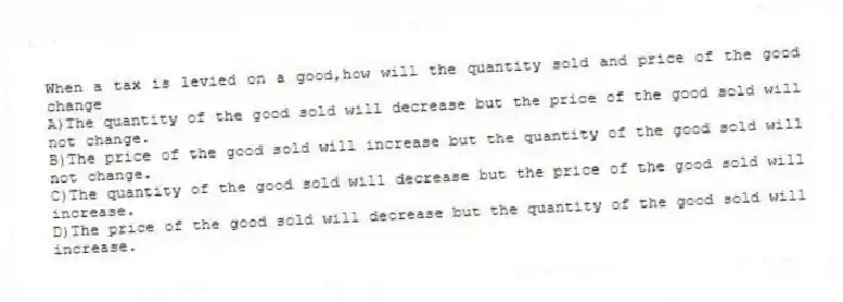 When a tax is levied on a good,how will the quantity sold and price of the good change
A)The quantity of the good sold will decrease but the price of the good sold will not change.
B)The price of the good sold will increase but the quantity of the good sold will not change.
C)The quantity of the good sold will decrease but the price of the good sold will increase.
D)The price of the good sold will decrease but the quantity of the good sold will increase.