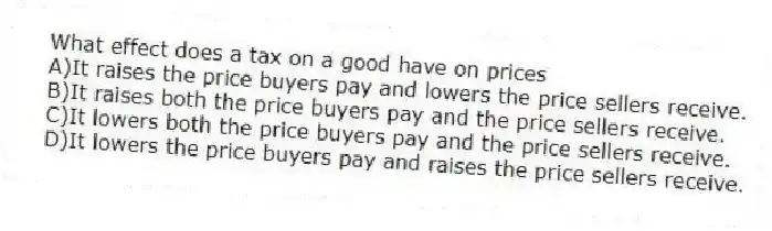 What effect does a tax on a good have on prices
A)It raises the price buyers pay and lowers the price sellers receive.
B)It raises both the price buyers pay and the price sellers receive.
C)It lowers both the price buyers pay and the price sellers receive.
D)It lowers the price buyers pay and raises the price sellers receive.
