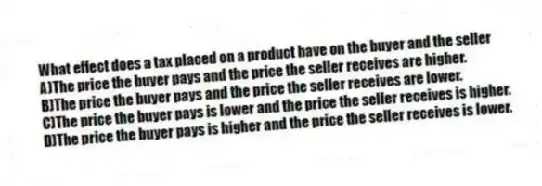 What effect does a tax placed on a product have on the buyer and the seller
A)The price the buyer pays and the price the seller receives are higher.
B)The price the buyer pays and the price the seller receives are lower.
C)The price the buyer pays is lower and the price the seller receives is higher.
D)The price the buyer pays is higher and the price the seller receives is lower.