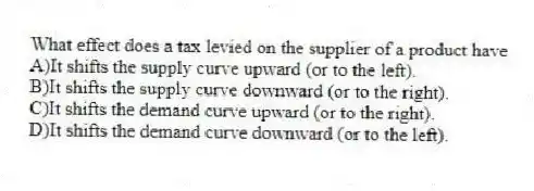 What effect does a tax levied on the supplier of a product have
A)It shifts the supply curve upward (or to the left).
B)It shifts the supply curve downward (or to the right).
C)It shifts the demand curve upward (or to the right).
D)It shifts the demand curve downward (or to the left).