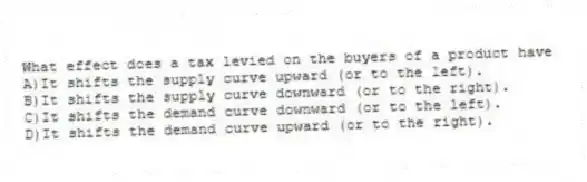 What effect does a tax levied on the buyers of a product have
A)It shifts the supply curve upward (or to the left).
B)It shifts the supply curve downward (or to the right).
C)It shifts the demand curve downward (or to the left).
D)It shifts the demand curve upward (or to the right).