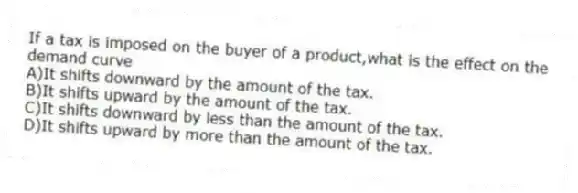 If a tax is imposed on the buyer of a product,what is the effect on the demand curve
A)It shifts downward by the amount of the tax.
B)It shifts upward by the amount of the tax.
C)It shifts downward by less than the amount of the tax.
D)It shifts upward by more than the amount of the tax.