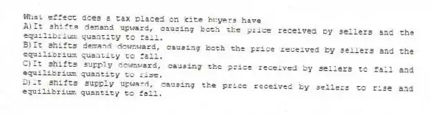 What effect does a tax placed on kite buyers have
A)It shifts demand upward, causing both the price received by sellers and the equilibrium quantity to fall.
B)It shifts demand downward, causing both the price received by sellers and the equilibrium quantity to fall.
C)It shifts supply downward, causing the price received by sellers to fall and equilibrium quantity to rise.
D)It shifts supply upward, causing the price received by sellers to rise and equilibrium quantity to fall.