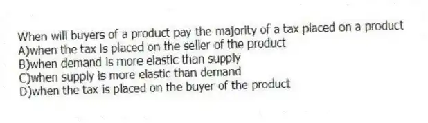 When will buyers of a product pay the majority of a tax placed on a product
A)when the tax is placed on the seller of the product
B)when demand is more elastic than supply
C)when supply is more elastic than demand
D)when the tax is placed on the buyer of the product