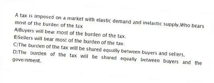 A tax is imposed on a market with elastic demand and inelastic supply.Who bears most of the burden of the tax
A)Buyers will bear most of the burden of the tax.
B)Sellers will bear most of the burden of the tax.
C)The burden of the tax will be shared equally between buyers and sellers.
D)The burden of the tax will be shared equally between buyers and the government.