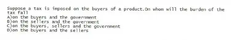 Suppose a tax is imposed on the buyers of a product.On whom will the burden of the tax fall
A)on the buyers and the government
B)on the sellers and the government
C)on the buyers, sellers and the government
D)on the buyers and the sellers