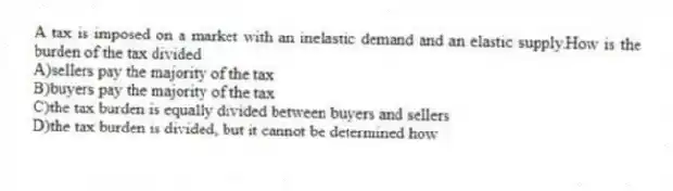 A tax is imposed on a market with an inelastic demand and an elastic supply.How is the burden of the tax divided
A)sellers pay the majority of the tax
B)buyers pay the majority of the tax
C)the tax burden is equally divided between buyers and sellers
D)the tax burden is divided, but it cannot be determined how