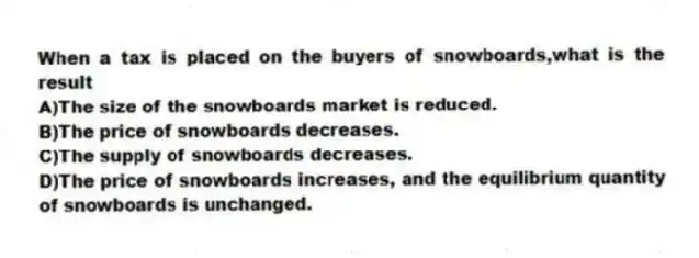 When a tax is placed on the buyers of snowboards,what is the result
A)The size of the snowboards market is reduced.
B)The price of snowboards decreases.
C)The supply of snowboards decreases.
D)The price of snowboards increases, and the equilibrium quantity of snowboards is unchanged.