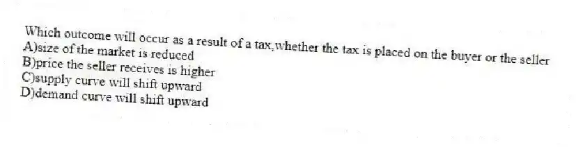 Which outcome will occur as a result of a tax,whether the tax is placed on the buyer or the seller
A)size of the market is reduced
B)price the seller receives is higher
C)supply curve will shift upward
D)demand curve will shift upward