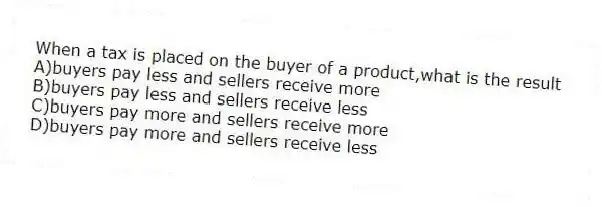 When a tax is placed on the buyer of a product,what is the result
A)buyers pay less and sellers receive more
B)buyers pay less and sellers receive less
C)buyers pay more and sellers receive more
D)buyers pay more and sellers receive less